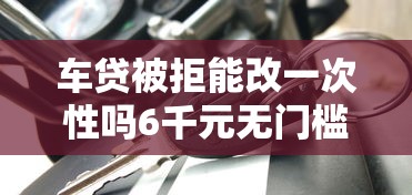 车贷被拒能改一次性吗6千元无门槛本月借款平台力荐！分享小额网贷口子6千元无门槛借款