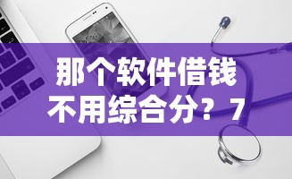 那个软件借钱不用综合分?7个平台试试看哪个能下款 那个软件借钱不用综合分?7个平台试试看哪个能下款
