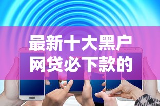 最新十大黑户网贷必下款的平台，专治微信电子签借钱给别人