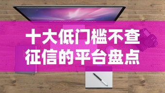 十大低门槛不查征信的平台盘点，解决支付宝能下款的平台的问题