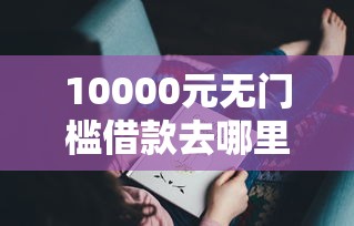 10000元无门槛借款去哪里?借钱最正规的平台看这6个平台 10000元无门槛借款去哪里?借钱最正规的平台看这6个平台