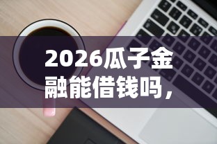 2026瓜子金融能借钱吗，差6千元就选这6个平台