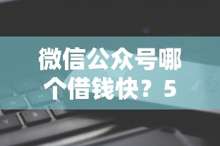 微信公众号哪个借钱快？5个平台试试看哪个能下款