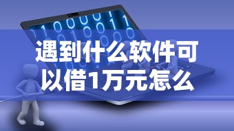 遇到什么软件可以借1万元怎么办？或可尝试这7个年底还能正常下款的平台