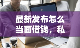 最新发布怎么当面借钱，私人借钱5000元有这7个渠道