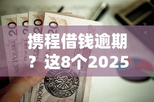 携程借钱逾期？这8个2025放水的贷款口子值得一试
