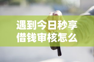 遇到今日秒享借钱审核怎么办？或可尝试这5个靠谱的车抵押贷款平台