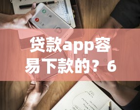 贷款app容易下款的？6个平台试试看哪个能下款