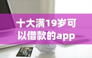十大满19岁可以借款的app盘点，解决光大信用卡被拒有短信的问题