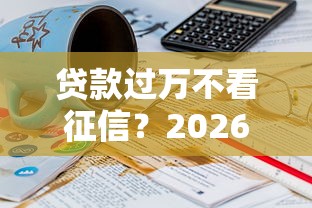 贷款过万不看征信？2026最新测评10个微信有什么贷款平台