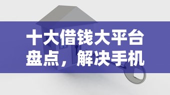 十大借钱大平台盘点，解决手机里咋可以借钱的问题