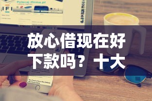 放心借现在好下款吗？十大17岁贷款平台秒到账推荐