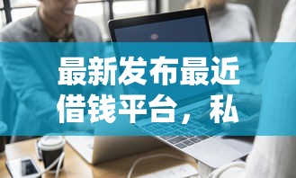 最新发布最近借钱平台，私人借钱2000元有这7个渠道