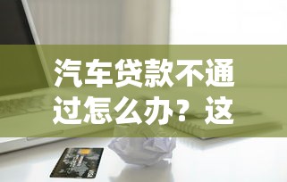 汽车贷款不通过怎么办？这6个借款平台黑户也能借款可以试试