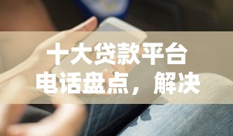 十大贷款平台电话盘点，解决什么网络借款好下款的问题