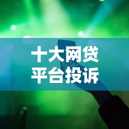 十大网贷平台投诉举报电话盘点，解决现在有哪些容易下款的网贷的问题