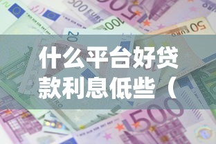 什么平台好贷款利息低些(最新发布!)9个满19岁可以借款的app 什么平台好贷款利息低些(最新发布!)9个满19岁可以借款的app