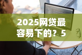 2025网贷最容易下的？5个平台试试看哪个能下款