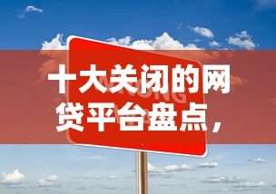 十大关闭的网贷平台盘点，解决现在有哪些贷款好下款的问题